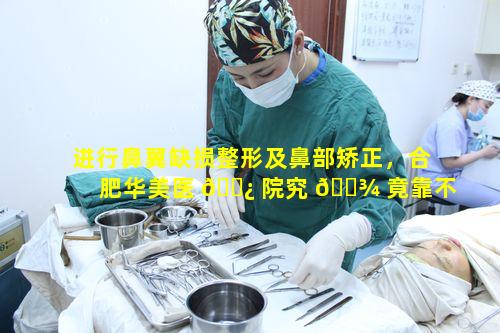 进行鼻翼缺损整形及鼻部矫正，合肥华美医 🌿 院究 🌾 竟靠不靠谱呀